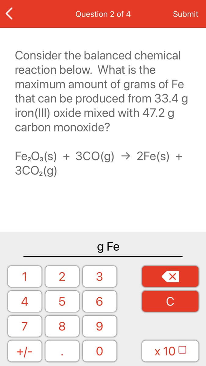 Question 2 of 4
Submit
Consider the balanced chemical
reaction below. What is the
maximum amount of grams of Fe
that can be produced from 33.4 g
iron(III) oxide mixed with 47.2 g
carbon monoxide?
Fe,O3(s) + 3CO(g) → 2Fe(s) +
3CO2(g)
g Fe
1
2
3
4
6.
C
7
8
+/-
x 10 0
LO

