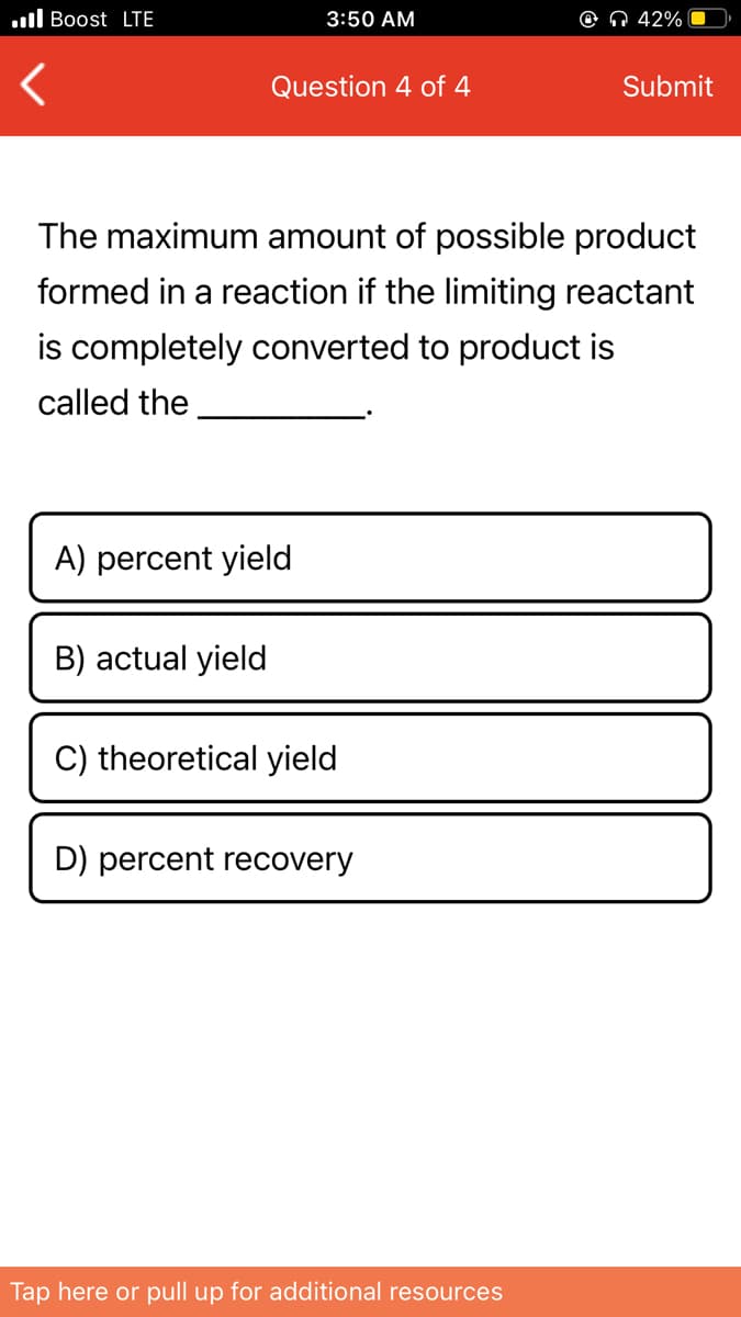 .ll Boost LTE
3:50 AM
© N 42%
Question 4 of 4
Submit
The maximum amount of possible product
formed in a reaction if the limiting reactant
is completely converted to product is
called the
A) percent yield
B) actual yield
C) theoretical yield
D) percent recovery
Tap here or pull up for additional resources
