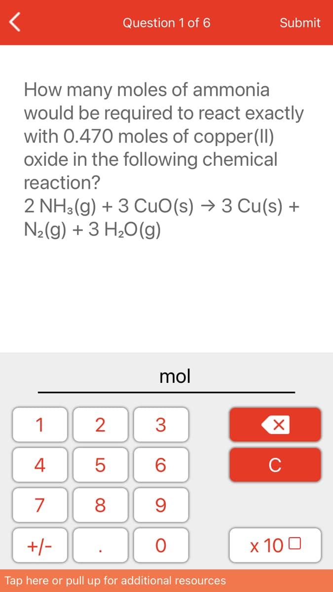 Question 1 of 6
Submit
How many moles of ammonia
would be required to react exactly
with 0.470 moles of copper(II)
oxide in the following chemical
reaction?
2 NH3(g) + 3 CuO(s) → 3 Cu(s) +
N2(g) + 3 H20(g)
mol
1
2
3
4
6.
C
7
8
+/-
х 100
Tap here or pull up for additional resources
LO
