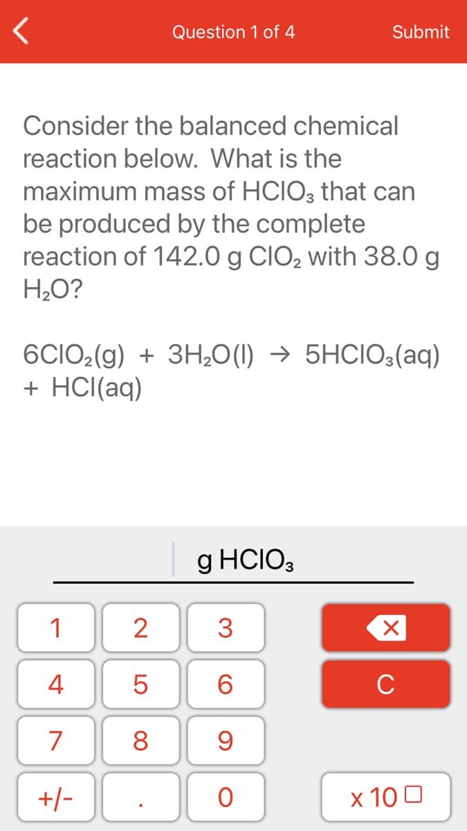 Question 1 of 4
Submit
Consider the balanced chemical
reaction below. What is the
maximum mass of HCIO; that can
be produced by the complete
reaction of 142.0 g CIO2 with 38.0 g
H2O?
6CIO2(g) + 3H20(1) → 5HCIO3(aq)
+ HCI(aq)
g HCIO3
1
2
3
4
6.
C
7
8
+/-
x 10 0
LO
