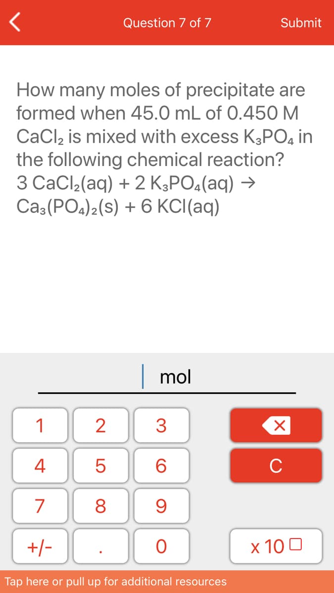 Question 7 of 7
Submit
How many moles of precipitate are
formed when 45.0 mL of 0.450 M
CaCl, is mixed with excess K3PO, in
the following chemical reaction?
3 СаCl-(aq) + 2 KЗРO,(аq) >
Ca3 (PO4)2(s) + 6 KCI(aq)
mol
1
2
3
4
6.
C
7
8
+/-
х 100
Tap here or pull up for additional resources
LO
