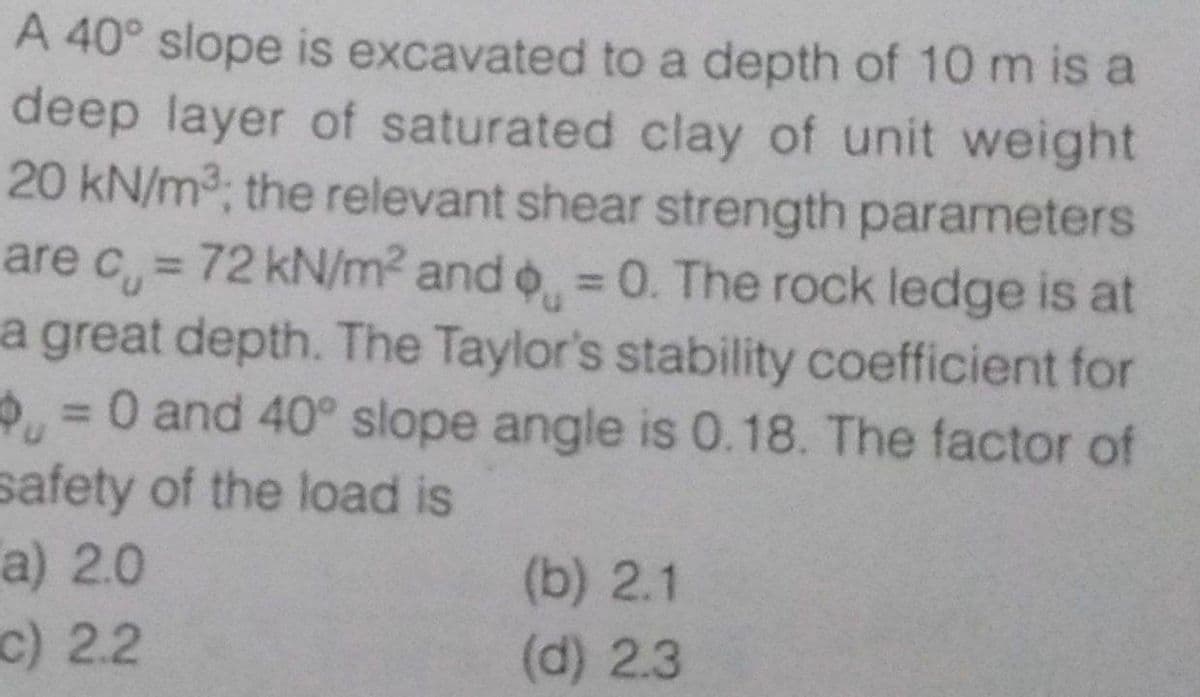 A 40° slope is excavated to a depth of 10 m is a
deep layer of saturated clay of unit weight
20 kN/m3; the relevant shear strength parameters
are c = 72 kN/m2 and o = 0. The rock ledge is at
a great depth. The Taylor's stability coefficient for
=0 and 40° slope angle is 0.18. The factor of
safety of the load is
%3D
%3D
a) 2.0
(b) 2.1
(d) 2.3
c) 2.2
