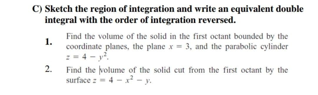 C) Sketch the region of integration and write an equivalent double
integral with the order of integration reversed.
1.
Find the volume of the solid in the first octant bounded by the
coordinate planes, the plane x = 3, and the parabolic cylinder
z = 4 - y².
2.
Find the volume of the solid cut from the first octant by the
surface z = = 4x² - y.