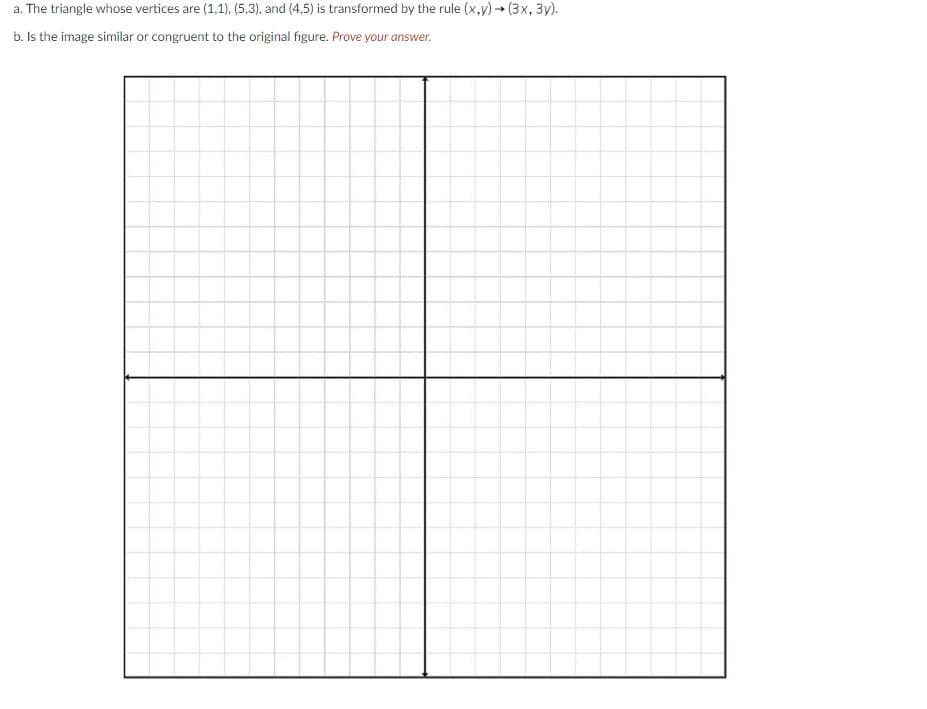 a. The triangle whose vertices are (1,1),. (5,3), and (4,5) is transformed by the rule (x,y) (3x, 3y).
b. Is the image similar or congruent to the original figure. Prove your answer.
