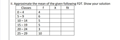 II. Approximate the mean of the given following FDT. Show your solution
Classes
f
fx
0-4
5-9
6
10 - 14
5
15 - 19
5
20 - 24
3
25 - 29
10
