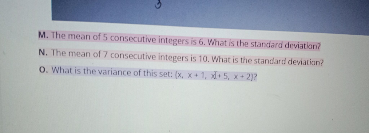 M. The mean of 5 consecutive integers is 6. What is the standard deviation?
N. The mean of 7 consecutive integers is 10. What is the standard deviation?
O. What is the variance of this set: {x, x+ 1, xl+ 5, x + 2}?
