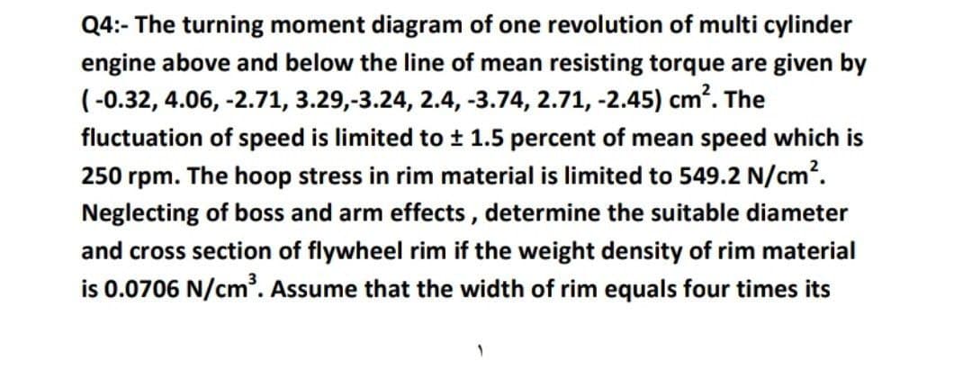 Q4:- The turning moment diagram of one revolution of multi cylinder
engine above and below the line of mean resisting torque are given by
(-0.32, 4.06, -2.71, 3.29,-3.24, 2.4, -3.74, 2.71, -2.45) cm. The
fluctuation of speed is limited to ± 1.5 percent of mean speed which is
250 rpm. The hoop stress in rim material is limited to 549.2 N/cm?.
Neglecting of boss and arm effects, determine the suitable diameter
and cross section of flywheel rim if the weight density of rim material
is 0.0706 N/cm. Assume that the width of rim equals four times its
