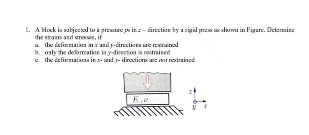 1. A block is subjected to a pressure po in z - direction by a rigid press as shown in Figure. Determine
the strains and stresses, if
a. the deformation in x and y-directions are restrained
b. only the deformation in y-direction is restrained
c. the deformations in x- and y- directions are not restrained
E,V
I