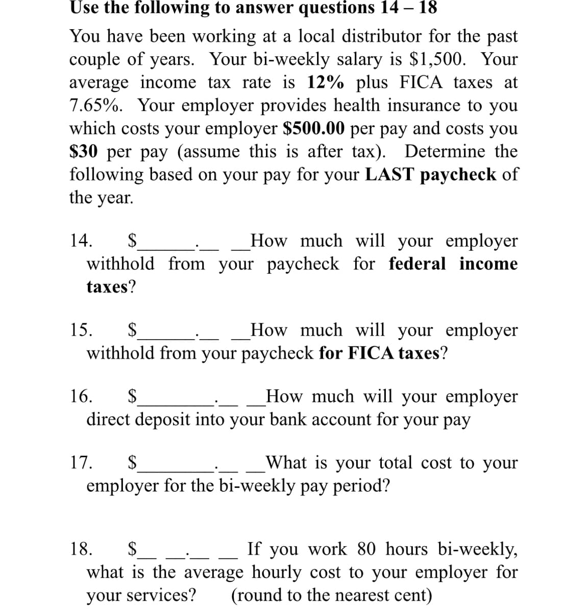 Use the following to answer questions 14 – 18
You have been working at a local distributor for the past
couple of years. Your bi-weekly salary is $1,500. Your
average income tax rate is 12% plus FICA taxes at
7.65%. Your employer provides health insurance to you
which costs your employer $500.00 per pay and costs you
$30 per pay (assume this is after tax). Determine the
following based on your pay for your LAST paycheck of
the year.
How much will your employer
withhold from your paycheck for federal income
14.
$
taxes?
15.
2$
How much will your employer
withhold from your paycheck for FICA taxes?
How much will your employer
direct deposit into your bank account for your pay
16.
$
17.
$
What is your total cost to your
employer for the bi-weekly pay period?
$4
If you work 80 hours bi-weekly,
what is the average hourly cost to your employer for
(round to the nearest cent)
18.
your services?
