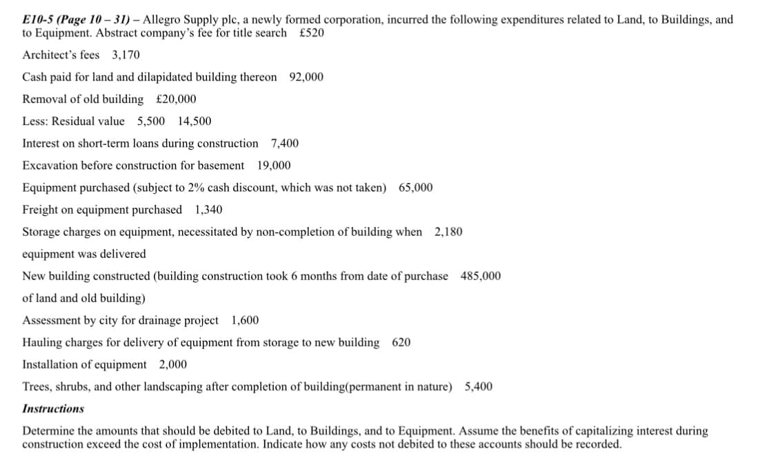 E10-5 (Page 10 – 31) – Allegro Supply plc, a newly formed corporation, incurred the following expenditures related to Land, to Buildings, and
to Equipment. Abstract company's fee for title search £520
Architect's fees 3,170
Cash paid for land and dilapidated building thereon 92,000
Removal of old building £20,000
Less: Residual value 5,500
14,500
Interest on short-term loans during construction 7,400
Excavation before construction for basement 19,000
Equipment purchased (subject to 2% cash discount, which was not taken) 65,000
Freight on equipment purchased 1,340
Storage charges on equipment, necessitated by non-completion of building when 2,180
equipment was delivered
New building constructed (building construction took 6 months from date of purchase 485,000
of land and old building)
Assessment by city for drainage project 1,600
Hauling charges for delivery of equipment from storage to new building 620
Installation of equipment 2,000
Trees, shrubs, and other landscaping after completion of building(permanent in nature) 5,400
Instructions
Determine the amounts that should be debited to Land, to Buildings, and to Equipment. Assume the benefits of capitalizing interest during
construction exceed the cost of implementation. Indicate how any costs not debited to these accounts should be recorded.
