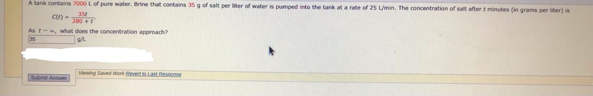 A tank contains 7000 L of pure water. Brine that contains 35 g of salt per liter of water is pumped into the tank at a rate of 25 L/min. The concentration of salt after t minutes (in grams per liter) is
35t
C(t) =
280 +t
As t- , what does the concentration approach?
35
g/L
Viewing Saved Work Revert to Last Response
Submit Answer
