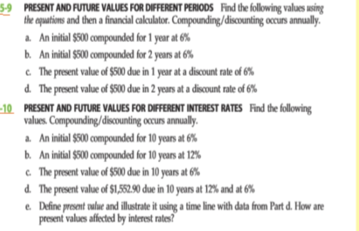 5-9 PRESENT AND FUTURE VALUES FOR DIFFERENT PERIODS Find the following values using
the aquations and then a financial calculator. Compounding/discounting occurs annually.
a. An initial $500 compounded for 1 year at 6%
b. An initial $500 compounded for 2 years at 6%
c. The present value of $500 due in 1 year at a discount rate of 6%
d. The present value of $500 due in 2 years at a discount rate of 6%
-10 PRESENT AND FUTURE VALUES FOR DIFFERENT INTEREST RATES Find the following
values. Compounding/discounting occurs annually.
a. An initial $500 compounded for 10 years at 6%
b. An initial $500 compounded for 10 years at 12%
c. The present value of $500 due in 10 years at 6%
d. The present value of $1,552.90 due in 10 years at 12% and at 6%
e. Define present value and illustrate it using a time line with data from Part d. How are
present values affected by interest rates?
