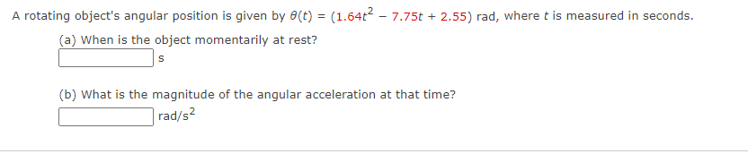 A rotating object's angular position is given by 8(t) = (1.64t2 - 7.75t + 2.55) rad, where t is measured in seconds.
(a) When is the object momentarily at rest?
(b) What is the magnitude of the angular acceleration at that time?
rad/s2

