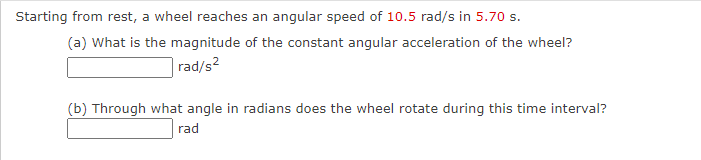 Starting from rest, a wheel reaches an angular speed of 10.5 rad/s in 5.70 s.
(a) What is the magnitude of the constant angular acceleration of the wheel?
rad/s?
(b) Through what angle in radians does the wheel rotate during this time interval?
rad
