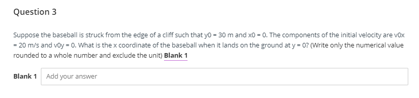 Question 3
Suppose the baseball is struck from the edge of a cliff such that yo = 30 m and x0 = 0. The components of the initial velocity are vox
= 20 m/s and voy = 0. What is the x coordinate of the baseball when it lands on the ground at y = 0? (Write only the numerical value
rounded to a whole number and exclude the unit) Blank 1
Blank 1 Add your answer
