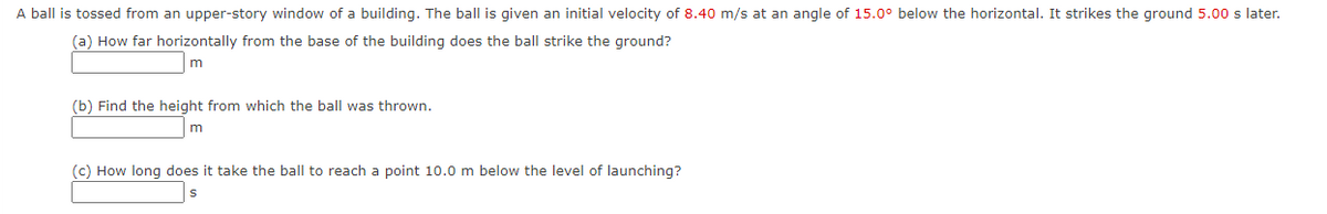 A ball is tossed from an upper-story window of a building. The ball is given an initial velocity of 8.40 m/s at an angle of 15.0° below the horizontal. It strikes the ground 5.00 s later.
(a) How far horizontally from the base of the building does the ball strike the ground?
(b) Find the height from which the ball was thrown.
m
(c) How long does it take the ball to reach a point 10.0 m below the level of launching?
