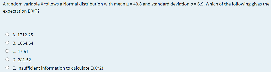 A random variable X follows a Normal distribution with mean u = 40.8 and standard deviation o = 6.9. Which of the following gives the
expectation E[X²]?
O A. 1712.25
O B. 1664.64
O C. 47.61
O D. 281.52
O E. Insufficient information to calculate E(X^2)
