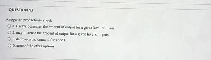 QUESTION 13
A negative productivity shock
O A. always decreases the amount of output for a given level of inputs
O B. may increase the amount of output for a given level of inputs
OC. decreases the demand for goods
D. none of the other options
