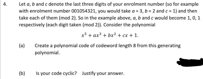Let a, b and c denote the last three digits of your enrolment number (so for example
with enrolment number 001054321, you would take a = 3, b = 2 and c = 1) and then
take each of them (mod 2). So in the example above, a, b and c would become 1, 0, 1
4.
%3D
respectively (each digit taken (mod 2)). Consider the polynomial
x5 + ax3 + bx² + cx + 1.
(a)
Create a polynomial code of codeword length 8 from this generating
polynomial.
(b)
Is your code cyclic? Justify your answer.
