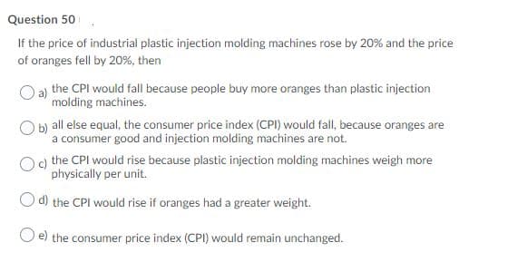 Question 50
If the price of industrial plastic injection molding machines rose by 20% and the price
of oranges fell by 20%, then
a) the CPI would fall because people buy more oranges than plastic injection
molding machines.
O b) all else equal, the consumer price index (CPI) would fall, because oranges are
a consumer good and injection molding machines are not.
) the CPI would rise because plastic injection molding machines weigh more
physically per unit.
O d) the CPI would rise if oranges had a greater weight.
O e) the consumer price index (CPI) would remain unchanged.
