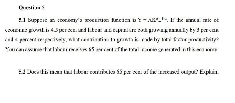 Question 5
5.1 Suppose an economy's production function is Y = AK“L'«. If the annual rate of
economic growth is 4.5 per cent and labour and capital are both growing annually by 3 per cent
and 4 percent respectively, what contribution to growth is made by total factor productivity?
You can assume that labour receives 65 per cent of the total income generated in this economy.
5.2 Does this mean that labour contributes 65 per cent of the increased output? Explain.
