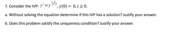 7. Consider the IVP: y' =y/3, y(0) = 0, t 2 0.
a. Without solving the equation determine if this IVP has a solution? Justify your answer.
b. Does this problem satisfy the uniqueness condition? Justify your answer.
