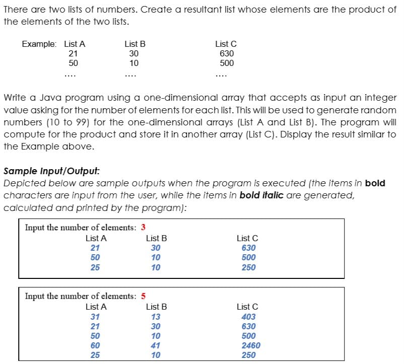 There are two lists of numbers. Create a resultant list whose elements are the product of
the elements of the two lists.
Example: List A
21
List B
List C
30
630
50
10
500
Write a Java program using a one-dimensional array that accepts as input an integer
value asking for the number of elements for each list. This will be used to generate random
numbers (10 to 99) for the one-dimensional arrays (List A and List B). The program will
compute for the product and store it in another array (List C). Display the result similar to
the Example above.
Sample Input/Output:
Depicted below are sample outputs when the program is executed (the items in bold
characters are input from the user, while the items in bold italic are generated,
calculated and printed by the program):
Input the number of elements: 3
List A
21
List B
List C
30
630
50
10
500
25
10
250
Input the number of elements: 5
List A
List B
List C
31
13
403
630
500
21
30
50
10
60
25
41
2460
10
250
