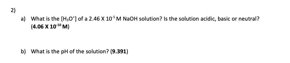 2)
a) What is the [H;O*] of a 2.46 X 10$ M NaOH solution? Is the solution acidic, basic or neutral?
(4.06 X 1010 M)
b) What is the pH of the solution? (9.391)
