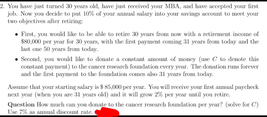 2. You have just turned 30 years old, have just received your MBA, and have accepted your first
job. Now you decide to put 10% of your annual salary into your savings account to meet your
two objectives after retiring:
• First, you would like to be able to retire 30 years from now with a retirement income of
$80,000 per year for 30 years, with the first payment coming 31 years from today and the
last one 50 years from today.
Second, you would like to donate a constant amount of money (use C to denote this
constant payment) to the cancer research foundation every year. The donation runs forever
and the first payment to the foundation comes also 31 years from today.
Assume that your starting salary is $ 85,000 per year. You will receive your first annual paycheck
next year (when you are 31 years old) and it will grow 2% per year until you retire.
Question How much can you donate to the cancer research foundation per year? (solve for C')
Use 7% as annual discount rate.
