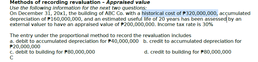 Methods of recording revaluation - Appraised value
Use the following information for the next two questions:
On December 31, 20x1, the building of ABC Co. with a historical cost of P320,000,000, accumulated
depreciation of P160,000,000, and an estimated useful life of 20 years has been assessed by an
external valuer to have an appraised value of $200,000,000. Income tax rate is 30%
The entry under the proportional method to record the revaluation includes
b. credit to accumulated depreciation for
a. debit to accumulated depreciation for $40,000,000
P20,000,000
c. debit to building for P80,000,000
d. credit to building for P80,000,000
с