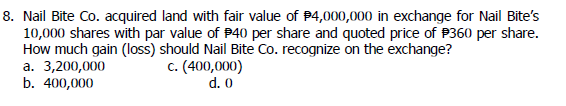 8. Nail Bite Co. acquired land with fair value of $4,000,000 in exchange for Nail Bite's
10,000 shares with par value of $40 per share and quoted price of $360 per share.
How much gain (loss) should Nail Bite Co. recognize on the exchange?
a. 3,200,000
b. 400,000
c. (400,000)
d. 0