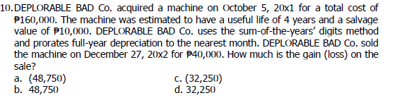 10. DEPLORABLE BAD Co. acquired a machine on October 5, 20x1 for a total cost of
$160,000. The machine was estimated to have a useful life of 4 years and a salvage
value of $10,000. DEPLORABLE BAD Co. uses the sum-of-the-years' digits method
and prorates full-year depreciation to the nearest month. DEPLORABLE BAD Co. sold
the machine on December 27, 20x2 for $40,000. How much is the gain (loss) on the
sale?
a. (48,750)
b. 48,750
c. (32,250)
d. 32,250