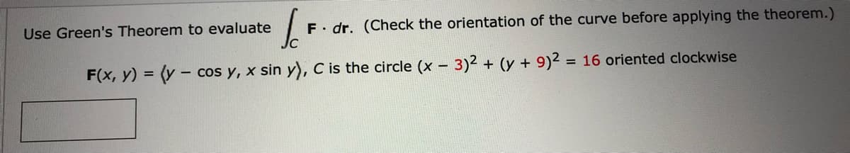 Use Green's Theorem to evaluate
F dr. (Check the orientation of the curve before applying the theorem.)
F(x, y) = (y - cos y, x sin y), C is the circle (x - 3)2 + (y + 9)2 = 16 oriented clockwise
