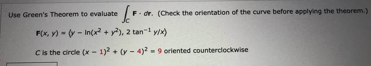 Use Green's Theorem to evaluate
F dr. (Check the orientation of the curve before applying the theorem.)
F(x, y) = (y – In(x? + y²), 2 tan-1
y/x)
C is the circle (x – 1)2 + (y – 4)2 = 9 oriented counterclockwise
