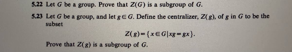 5.22 Let G be a group. Prove that Z(G) is a subgroup of G.
5.23 Let G be a group, and let g EG. Define the centralizer, Z(g), of g in G to be the
subset
Z(g)={xEG|xg=gx}.
Prove that Z(g) is a subgroup of G.
