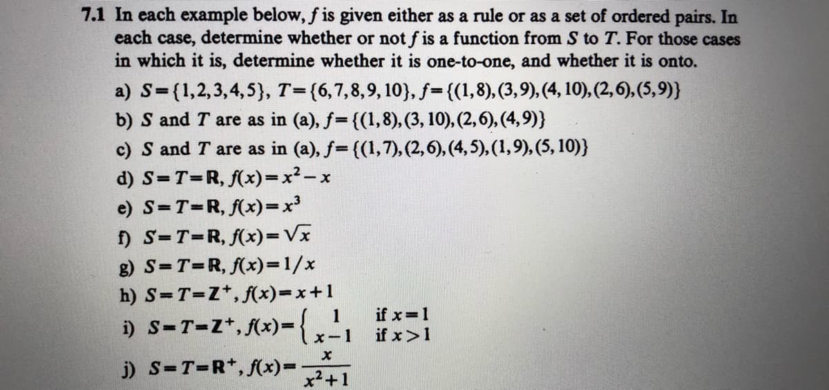 7.1 In each example below, f is given either as a rule or as a set of ordered pairs. In
each case, determine whether or not f is a function from S to T. For those cases
in which it is, determine whether it is one-to-one, and whether it is onto.
a) S={1,2,3,4,5}, T={6,7,8,9, 10}, f={(1,8), (3,9), (4, 10), (2, 6), (5,9)}
b) S and T are as in (a), f= {(1,8), (3, 10), (2,6), (4,9)}
c) S and T are as in (a), f= {(1,7), (2,6), (4, 5), (1,9), (5, 10)}
%3D
d) S=T=R, f(x)=x²- x
e) S=T=R, f(x)=x³
f) S=T=R, f(x)=Vx
g) S=T=R, f(x)=1/x
h) S=T=Z*, f(x)=x+1
if x=1
if x>1
1
i) S-T-Z*, f(x)={,
x-1
j) S=T=R*, f(x)=
x2+1
