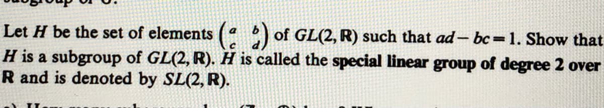 Let H be the set of elements ( ) of GL(2, R) such that ad- bc=1. Show that
H is a subgroup of GL(2, R). H is called the special linear group of degree 2 over
R and is denoted by SL(2, R).
