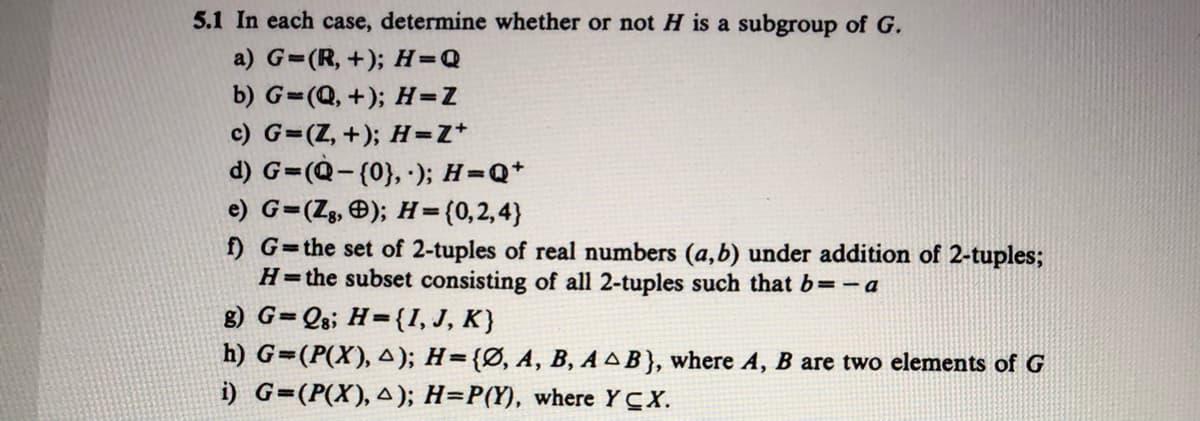 5.1 In each case, determine whether or not H is a subgroup of G.
a) G=(R, +); H=Q
b) G=(Q, +); H=Z
c) G=(Z, +); H=Z*
d) G=(Q-(0}, ); H=Q+
e) G=(Zg, Ð); H=(0,2,4}
f) G=the set of 2-tuples of real numbers (a,b) under addition of 2-tuples;
H=the subset consisting of all 2-tuples such that b=-a
g) G=Qs; H={I, J, K}
h) G=(P(X), A); H={Ø, A, B, A AB}, where A, B are two elements of G
i) G=(P(X), A); H=P(Y), where YCX.
