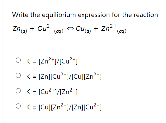 Write the equilibrium expression for the reaction
Zne + Cu2+,
Cus) + Zn2*(o)
(aq)
O K = [Zn?+1/[Cu²+]
%3D
O K = [Zn][Cu?*]/[Cu][Zn2*]
O K = [Cu?+]/[Zn²+]
%3D
O K = [Cu][Zn?*]/Zn][Cu?*]
%3D
