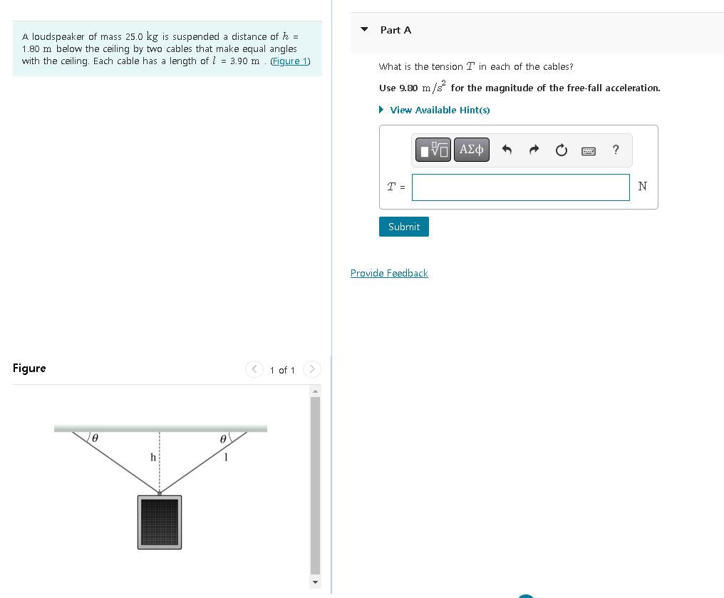 A loudspeaker of mass 25.0 kg is suspended a distance of h =
1.80 m below the ceiling by two cables that make equal angles
with the ceiling. Each cable has a length of 1 = 3.90 m (Figure 1)
Figure
0
h
0
1
< 1 of 1
Part A
What is the tension T in each of the cables?
Use 9.80 m/s² for the magnitude of the free-fall acceleration.
► View Available Hint(s)
VE ΑΣΦ
T =
Submit
Provide Feedback
?
N