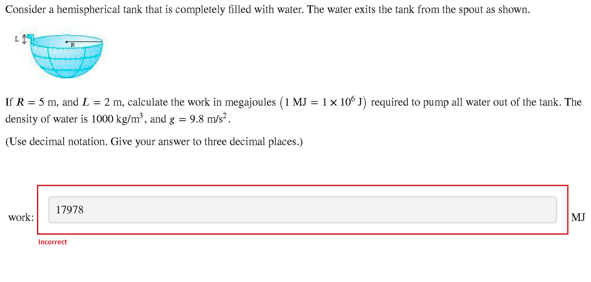 Consider a hemispherical tank that is completely filled with water. The water exits the tank from the spout as shown.
R
If R = 5 m, and L = 2 m, calculate the work in megajoules ( 1 MJ = 1 × 10° J) required to pump all water out of the tank. The
density of water is 1000 kg/m', and g
9.8 m/s?.
(Use decimal notation. Give your answer to three decimal places.)
17978
work:
MJ
Incorrect
