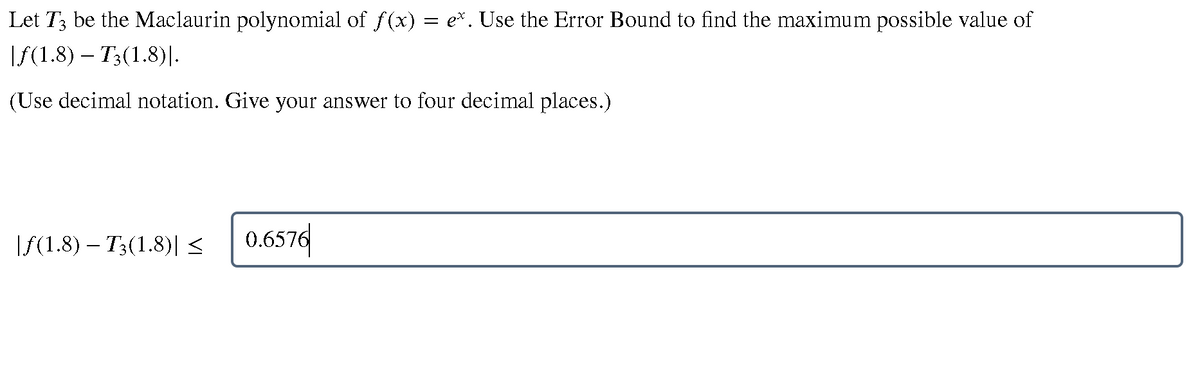 Let T3 be the Maclaurin polynomial of f(x) = e*. Use the Error Bound to find the maximum possible value of
If(1.8) – T3(1.8)|.
(Use decimal notation. Give your answer to four decimal places.)
\S(1.8) – T3(1.8)| < 0.6576
