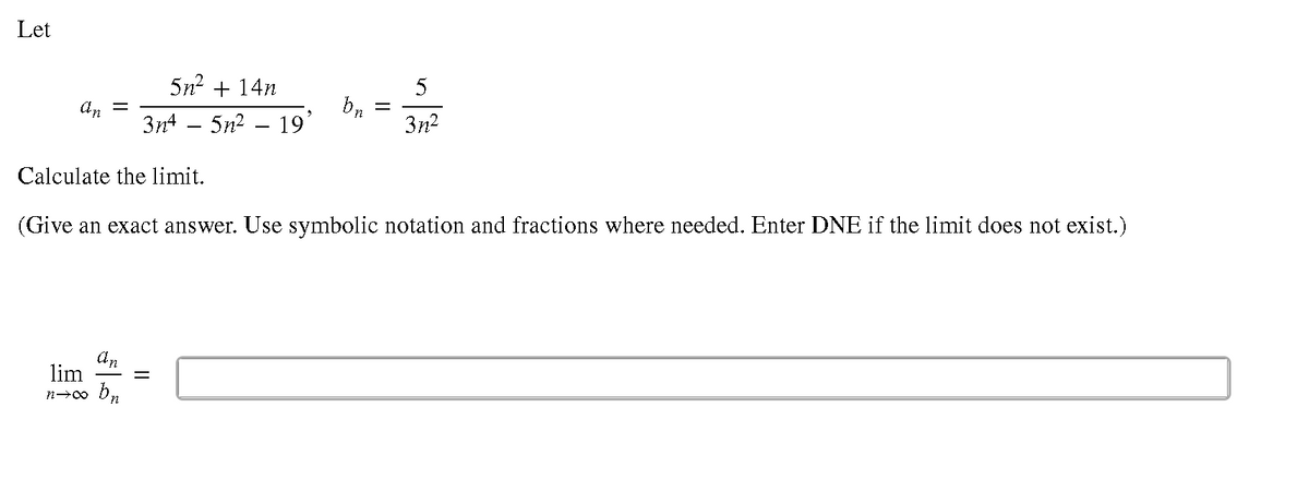 Let
5n? + 14n
5
An =
3n4 – 5n2 – 19
3n?
Calculate the limit.
(Give an exact answer. Use symbolic notation and fractions where needed. Enter DNE if the limit does not exist.)
dn
lim
