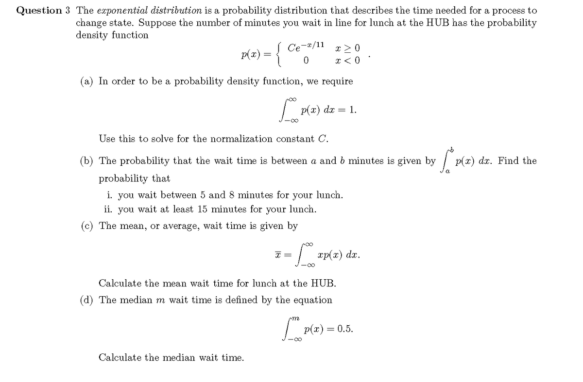 Question 3 The exponential distribution is a probability distribution that describes the time needed for a process to
change state. Suppose the number of minutes you wait in line for lunch at the HUB has the probability
density function
| Ce
-x/11
P(x) = {
p(a
(a) In order to be a probability density function, we require
| p(x) dr
= 1.
Use this to solve for the normalization constant C.
(b) The probability that the wait time is between a and b minutes is given by
| p(x) dr. Find the
probability that
i. you wait between 5 ad 8 minutes for
your
lunch.
ii. you wait at least 15 minutes for your lunch.
(c) The mea, or average, wait time is given by
xp(x) dx.
-0∞
Calculate the mean wait time for lunch at the HUB.
(d) The median m wait time is defined by the equation
m
| p(x) = 0.5.
Calculate the median wait time.
