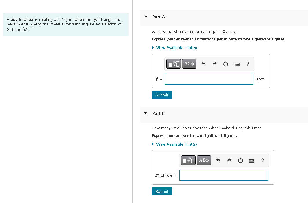 A bicycle wheel is rotating at 42 rpm when the cyclist begins to
pedal harder, giving the wheel a constant angular acceleration of
0.41 rad/s².
Part A
What is the wheel's frequency, in rpm, 10 s later?
Express your answer in revolutions per minute to two significant figures.
View Available Hint(s)
[ΠΙ ΑΣΦ
Submit
Part B
N of revs =
How many revolutions does the wheel make during this time?
Express your answer to two significant figures.
► View Available Hint(s)
Submit
?
IVE ΑΣΦ
rpm
?