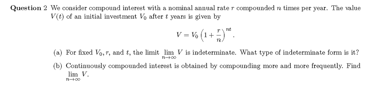 Question 2 We consider compound interest with a nominal annual rate r compounded n times per year. The value
V (t) of an initial investment Vo after t years is given by
V = % (1 -".
nt
(a) For fixed Vo, r, and t, the limit lim V is indeterminate. What type of indeterminate form is it?
(b) Continuously compounded interest is obtained by compounding more and more frequently. Find
lim V.
n00
