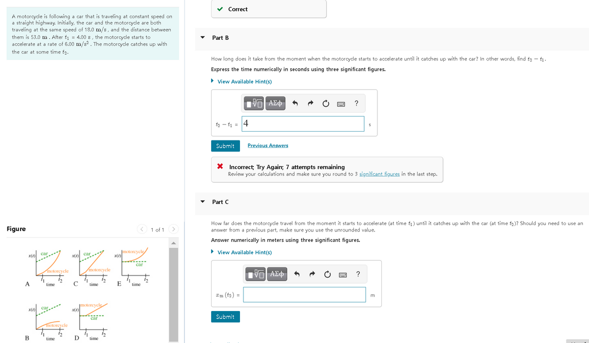 Correct
A motorcycle is following a car that is traveling at constant speed on
a straight highway. Initially, the car and the motorcycle are both
traveling at the same speed of 18.0 m/s, and the distance between
them is 53.0 m. After t1 = 4.00 s, the motorcycle starts to
accelerate at a rate of 6.00 m/s? . The motorcycle catches up with
Part B
the car at some time t2.
How long does it take from the moment when the motorcycle starts to accelerate until it catches up with the car? In other words, find t2 – t1.
Express the time numerically in seconds using three significant figures.
• View Available Hint(s)
?
t2 - t1 = 4
Submit
Previous Answers
* Incorrect; Try Again; 7 attempts remaining
Review your calculations and make sure you round to 3 significant figures in the last step.
Part C
Figure
How far does the motorcycle travel from the moment it starts to accelerate (at time t1) until it catches up with the car (at time t2)? Should you need to use an
answer from a previous part, make sure you use the unrounded value.
< 1 of 1
Answer numerically in meters using three significant figures.
|motoreycle
x(1)
> View Available Hint(s)
car
car
car
motorcycle
motorcycle
?
A
time
C
time
E
time
Im (t2) =
m
motorcycle
car
Submit
car
motoreycle
В
time
D
time

