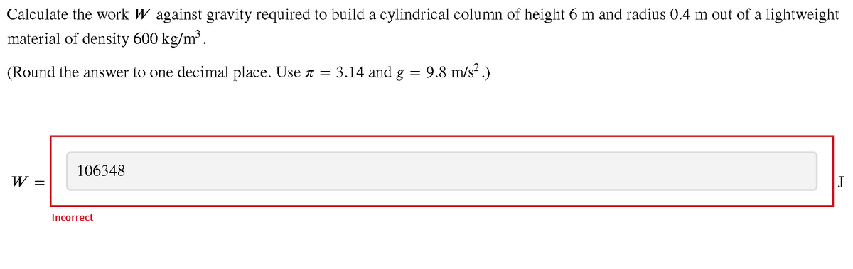 Calculate the work W against gravity required to build a cylindrical column of height 6 m and radius 0.4 m out of a lightweight
material of density 600 kg/m.
(Round the answer to one decimal place. Use a = 3.14 and g
9.8 m/s? .)
106348
W :
J
Incorrect
