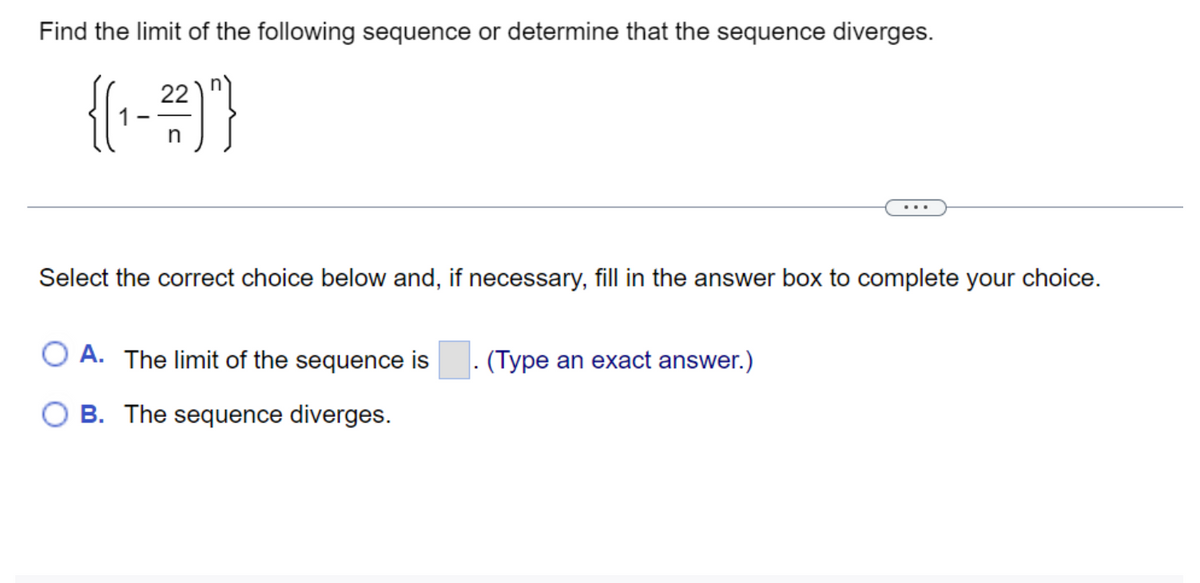 Find the limit of the following sequence or determine that the sequence diverges.
22
{(₁-²²)"}
n
Select the correct choice below and, if necessary, fill in the answer box to complete your choice.
O A. The limit of the sequence is (Type an exact answer.)
B. The sequence diverges.