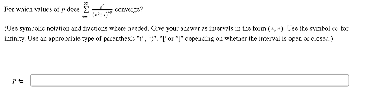 For which values of p does E
converge?
n=1 (n°+7}*
(Use symbolic notation and fractions where needed. Give your answer as intervals in the form (*, *). Use the symbol o for
infinity. Use an appropriate type of parenthesis "(", ")", "["or "]" depending on whether the interval is open or closed.)
pE
